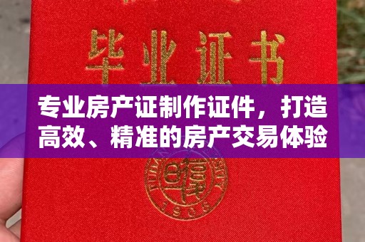 弥渡专业房产证制作证件，打造高效、精准的房产交易体验