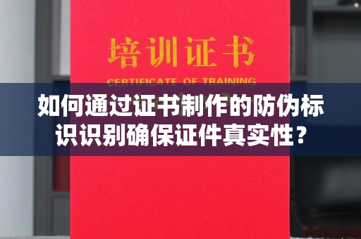 弥渡如何通过证书制作的防伪标识识别确保证件真实性？